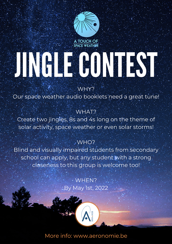 JINGLE CONTEST WHY? Our space weather audio booklets need a great tune! WHAT? Create two jingles, 8s and 4s long on the theme of solar activity, space weather or even solar storms! WHO? Blind and visually impaired students from secondary school can apply, but any student with a strong closeness to this group is welcome too! WHEN? By May 1st, 2022 More information: www.aeronomie.be